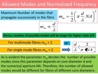 Allowed Modes and Normalized Frequency
                                                                       2
Maximum Number of modes that                       1       d
propagate successively in the fibre      mm                    NA
                                                   2
                                     d
                           mm

 Hence, number of possible modes will be larger for higher ratio d/λ

    For multimode fibres mm > 2               OR
                                                       d       2
    For single mode fibres mm < 2                              NA
As is evident the parameter mm decides the number of possible
modes since this parameter depends on core diameter d and
the numerical aperture NA. Therefore, the number of allowed
modes would be different for fibres of different core diameters.
 