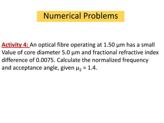 Numerical Problems


Activity 4: An optical fibre operating at 1.50 μm has a small
Value of core diameter 5.0 μm and fractional refractive index
difference of 0.0075. Calculate the normalized frequency
and acceptance angle, given μ2 = 1.4.
 