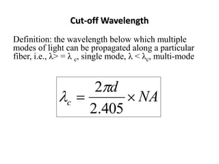 Cut-off Wavelength
Definition: the wavelength below which multiple
modes of light can be propagated along a particular
fiber, i.e., λ> = λ c, single mode, λ < λc, multi-mode


                       2 d
                c           NA
                      2.405
 