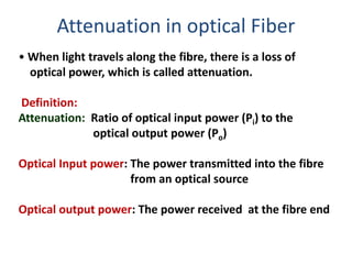 Attenuation in optical Fiber
• When light travels along the fibre, there is a loss of
  optical power, which is called attenuation.

Definition:
Attenuation: Ratio of optical input power (Pi) to the
             optical output power (Po)

Optical Input power: The power transmitted into the fibre
                     from an optical source

Optical output power: The power received at the fibre end
 