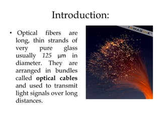 Introduction:
• Optical fibers are
  long, thin strands of
  very     pure     glass
  usually 125 µm in
  diameter. They are
  arranged in bundles
  called optical cables
  and used to transmit
  light signals over long
  distances.
 