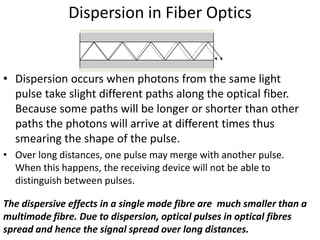 Dispersion in Fiber Optics


• Dispersion occurs when photons from the same light
  pulse take slight different paths along the optical fiber.
  Because some paths will be longer or shorter than other
  paths the photons will arrive at different times thus
  smearing the shape of the pulse.
• Over long distances, one pulse may merge with another pulse.
  When this happens, the receiving device will not be able to
  distinguish between pulses.

The dispersive effects in a single mode fibre are much smaller than a
multimode fibre. Due to dispersion, optical pulses in optical fibres
spread and hence the signal spread over long distances.
 