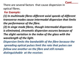 Cont……..
There are several factors that cause dispersion in
optical fibres.
 For Example:
(1) In multimode fibres different axial speeds of different
transverse modes cause intermodal dispersion that limits
the performance of the fibre.
(2) In singe mode fibres, though intermodal dispersion
is eliminated, chromatic dispersion occures because of
The slight variation in the index of the glass with the
wavelength of the light.
Dispersion limits the bandwidth of the fibre because the
 spreading optical pulses limit the rate that pulses can
follow one another on the fibre and still remain
distinguishable at the receiver.
 