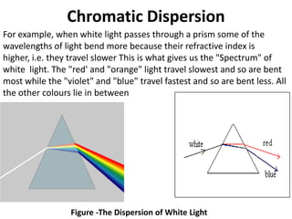 Chromatic Dispersion
For example, when white light passes through a prism some of the
wavelengths of light bend more because their refractive index is
higher, i.e. they travel slower This is what gives us the "Spectrum" of
white light. The "red' and "orange" light travel slowest and so are bent
most while the "violet" and "blue" travel fastest and so are bent less. All
the other colours lie in between




                 Figure -The Dispersion of White Light
 