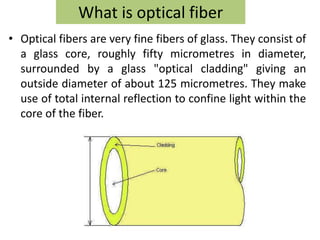 What is optical fiber
• Optical fibers are very fine fibers of glass. They consist of
  a glass core, roughly fifty micrometres in diameter,
  surrounded by a glass "optical cladding" giving an
  outside diameter of about 125 micrometres. They make
  use of total internal reflection to confine light within the
  core of the fiber.
 