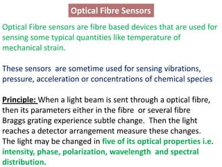 Optical Fibre Sensors
Optical Fibre sensors are fibre based devices that are used for
sensing some typical quantities like temperature of
mechanical strain.

These sensors are sometime used for sensing vibrations,
pressure, acceleration or concentrations of chemical species

Principle: When a light beam is sent through a optical fibre,
then its parameters either in the fibre or several fibre
Braggs grating experience subtle change. Then the light
reaches a detector arrangement measure these changes.
The light may be changed in five of its optical properties i.e.
intensity, phase, polarization, wavelength and spectral
distribution.
 