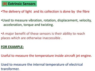 (B) Extrinsic Sensors
•The delivery of light and its collection is done by the fibre

•Used to measure vibration, rotation, displacement, velocity,
  acceleration, torque and twisting.

•A major benefit of these sensors is their ability to reach
places which are otherwise inaccessible .

FOR EXAMPLE:

Useful to measure the temperature inside aircraft jet engine.

Used to measure the internal temperature of electrical
transformer.
 