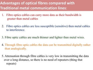 Advantages of optical fibres compared with
Traditional metal communication lines:
1. Fibre optics cables can carry more data as their bandwidth is
   greater than metal cables

2. Fibre optics cables are less susceptible (sensitive) then metal cables
   to interference.

3. Fibre optic cables are much thinner and lighter than metal wires.

4. Through fibre optic cables the data can be transmitted digitally rather
   than analogically.

5. Attenuation through fibre cables is very low in transmitting the data
  over a long distance, so there is no need of repeaters (thing that
    repeats)
 