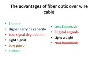 The advantages of fiber optic over wire
                    cable

•   Thinner
                               •   Less Expensive
•   Higher carrying capacity
                               •   Digital signals
•   Less signal degradation
                               •   Light weight
•   Light signal
                               •   Non-flammable
•   Low power
•   Flexible
 