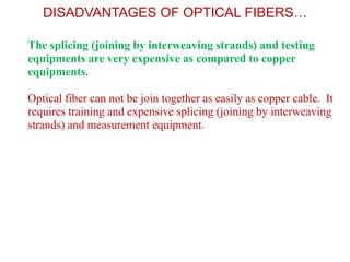 DISADVANTAGES OF OPTICAL FIBERS…

1. The splicing (joining by interweaving strands) and testing
   equipments are very expensive as compared to copper
   equipments.

2. Optical fiber can not be join together as easily as copper cable. It
   requires training and expensive splicing (joining by interweaving
   strands) and measurement equipment.
 