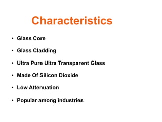 Characteristics
• Glass Core

• Glass Cladding

• Ultra Pure Ultra Transparent Glass

• Made Of Silicon Dioxide

• Low Attenuation

• Popular among industries
 