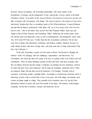 Cunningham 4
forecasts. (Katz) Accountants will be forming partnerships with senior leaders in the
development of strategy and the management of risk, and provide a service critical to the future
of business (Chua). In an article by the Jamaica Business Development Corporation say how job
titles associated with Accountancy will change. The Jamaica Business Development Corporation
interviewed Sandara Raj. She is a consulting leader at PwC (Pricewaterhouse Coopers) Malaysia
and said that the finance professional of the future will “sit at the strategy table rather than the
finance table.” Also in the article, they say how the Chief Financial Officer name may also
change to that of Chief Financial and Technology Officer. Reflecting the revised nature of the
role and the need to be financially aware as well as technologically and strategically astute. Nina
Tan, ACCA and CFO also says, “I really hope that the Accountancy profession will not step
away from working with information technology and business analytics functions because we
really should be there with them to bring value, and at the same time to bring stewardship”(“Big
Data: Big Challenges”).
At the end, Accounting is going to be the same as always, but big data is changing the
business world. It is changing with new challenges, opportunities, and innovations. For
Accountants, the road to get there isn’t going to be easy. It is going to take a lot of hard work and
commitment. There are many intelligent people out there that know what they are going when
they are talking about the big data change. Companies are learning the new technology and how
to control big data. Soon, most businesses will be using the techniques mentioned above. There
are numerous things that big data can do for businesses. For Example, Tweeting back at
customers, or knowing people’s spending habits. Accounting is an interesting profession and it is
interesting to know what it can look like in five to ten years. All of the things Accountants need
to learn are things taught in college. They probably don’t remember most of it, but all of the
information learned in school will some how benefit in the future. The business world changes
constantly, but the idea of business concepts and framework do not.
 