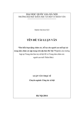 ĐẠI HỌC QUỐC GIA HÀ NỘI
TRƯỜNG ĐẠI HỌC KHOA HỌC XÃ HỘI VÀ NHÂN VĂN
-----------------------------------------------------
TRỊNH THỊ NGUYỆT
TÊN ĐỀ TÀI LUẬN VĂN
“T u ạt động c ă sóc, ỗ trợ c ng c tu tạ c c
trung tâ c ă sóc tậ trung tr n đ n ộ Nghiên cứu trường
hợp tại Trung tâm bảo trợ xã hội III và Trung tâm chăm sóc
người cao tuổi Thiên Đức)
LUẬN VĂN THẠC SĨ
Chuyên ngành: Công tác xã hội
Hà Nội-2014
 