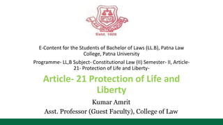 E-Content for the Students of Bachelor of Laws (LL.B), Patna Law
College, Patna University
Programme- LL,B Subject- Constitutional Law (II) Semester- II, Article-
21- Protection of Life and Liberty-
Article- 21 Protection of Life and
Liberty
Kumar Amrit
Asst. Professor (Guest Faculty), College of Law
 