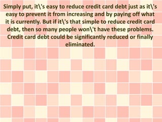 Simply put, it's easy to reduce credit card debt just as it's
 easy to prevent it from increasing and by paying off what
 it is currently. But if it's that simple to reduce credit card
  debt, then so many people won't have these problems.
  Credit card debt could be significantly reduced or finally
                             eliminated.
 