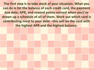 The first step is to take stock of your situation. What you
can do is list the balance of each credit card, the payment
  due date, APR, and reward points earned when you've
drawn up a schedule of all of them. Work out which card is
 contributing most to your debt - this will be the card with
          the highest APR and the highest balance.
 