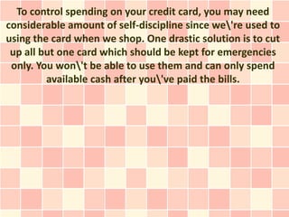 To control spending on your credit card, you may need
considerable amount of self-discipline since we're used to
using the card when we shop. One drastic solution is to cut
 up all but one card which should be kept for emergencies
 only. You won't be able to use them and can only spend
         available cash after you've paid the bills.
 
