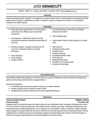 08/2009 to 02/2015
Columbia, MD
JODI KENNICUTT
Summary
Business professional with expertise in management, visuals and sales training. Goal-oriented and consistently seeking
opportunities for growth in establishing my career. Looking for long term employment and will be a very dedicated
employee to the right company.
Highlights
Brand awareness development- Communicating to
customers on the different ways to brand their
environment
Accomplished in relationship selling/ inventory
control/brand awareness/ develop business plans for
accounts
Territory specialist- managed & trained over 40+
accounts on standard displays and selling
techniques
Floor set design
Visual displays
Display resetting
Visual Merchandiser of the Mid-south Region
Awards- 2010 & 2014
Team building expert
Goal-oriented- Work to achieve goals on a monthly
basis
Self-sufficient
Analytical problem solver
Deadline-driven
Strategic planning
Exceptional problem solver
Event planning
Dedicated team player
Excellent communication skills
Exceptional multi-tasker
Accomplishments
Successfully assisted with upgrades to more than half of my accounts. Effectively increase my territory's budget every
year by working closely with the store's management team.
Business Development:
Successfully grew business by product training and customer relations
Initiated upgrades which resulted increase of sales.
Developed layout and plan sequences to improve operational efficiency.
Experience
Field Visual Merchandiser
Pandora Jewelry
Assessed work on compliance issues and made corrections and modifications when necessary. Scheduled and trained
over 40+ accounts. Set up and performed hand installs- banners, stickers, and clings. Interpreted VM guide lines and
promotional setups. Implemented balance, mirror imaging, lines and repetition. Used my creativity to design desirable
jewelry displays to increase traffic flow and sell out. Planned and executed special events and training seminars. Worked
independently in my field to insure brand and display consistency. Worked closely with company Territory Managers to
identify new business opportunities and routinely participated in the sales process.
30532 E. 138th St. S., Coweta, OK 74429 | C: 440-541-4700 | Jkennicutt@icloud.com
 