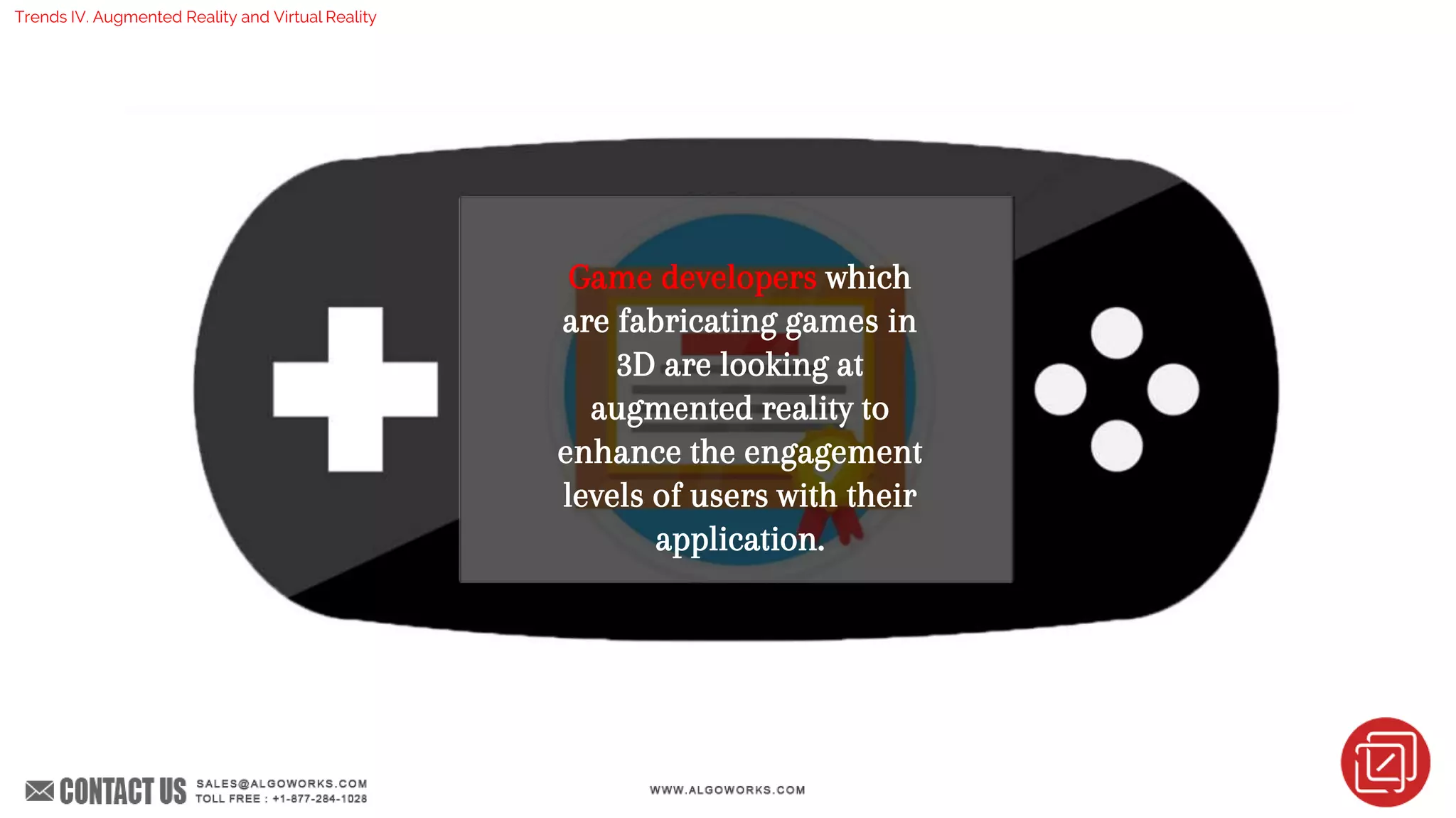 Game developers which
are fabricating games in
3D are looking at
augmented reality to
enhance the engagement
levels of users with their
application.
Trends IV. Augmented Reality and Virtual Reality
 