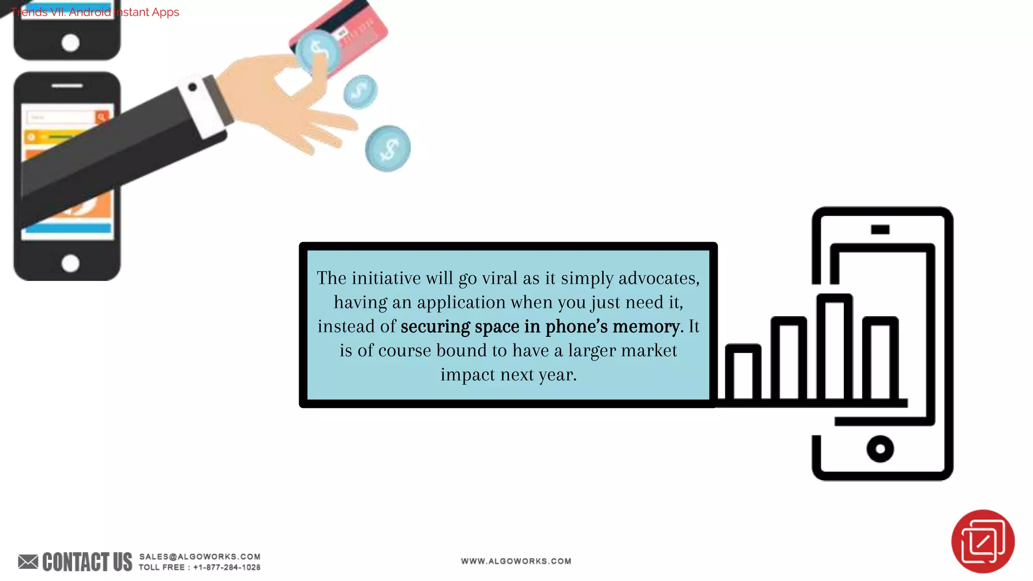 The initiative will go viral as it simply advocates,
having an application when you just need it,
instead of securing space in phone’s memory. It
is of course bound to have a larger market
impact next year.
Trends VII. Android Instant Apps
 