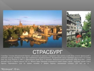СТРАСБУРГСтрасбург, "столица объединенной Европы", расположен на границе с Германией. Город впитал в свой облик влияние французской и
немецкой культур, приобретя свою ярко выраженную индивидуальность. Исторический центр Страсбурга расположен на острове
(взят под эгиду Юнеско в 1988 г.), образованном рекой Илль и каналами. Монументальный готический собор Нотр-Дам - самый
высокий костел в Европе (высота 142 м.). Вблизи парка Оранжери возвышается новый символ города - комплекс зданий Совета
Европы, Европейского суда по правам человека и Дворца Европы, занимающие площадь 220 тыс. кв. м.
"Франция" 10 кл.
 