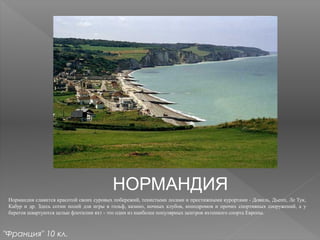 НОРМАНДИЯ
Нормандия славится красотой своих суровых побережий, тенистыми лесами и престижными курортами - Довиль, Дьепп, Ле Тук,
Кабур и др. Здесь сотни полей для игры в гольф, казино, ночных клубов, ипподромов и прочих спортивных сооружений, а у
берегов швартуются целые флотилии яхт - это один из наиболее популярных центров яхтенного спорта Европы.
"Франция" 10 кл.
 
