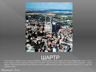 ШАРТРК юго-западу от Парижа лежит знаменитый Шартр, прославившийся своим собором Нотр-Дам ("Шартрский Собор", XII в.),
стены и башни которого украшены множеством "горгулий" - фантастических животных и демонов, будто сошедших с гравюр
Дюрера. Собор Шартрской Богоматери возведен на месте древней святыни друидов. Строительство началось в 11 в., храм был
освящен в 1260 г.
"Франция" 10 кл.
 