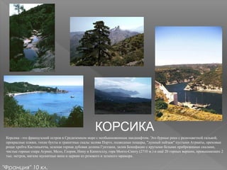 КОРСИКА
Корсика –это французский остров в Средиземном море с необыкновенным ландшафтом. Это бурные реки с разноцветной галькой,
прекрасные пляжи, тихие бухты и гранитные скалы залива Порто, подводные пещеры, "лунный пейзаж" пустыни Агриаты, ореховые
рощи хребта Кастаньичча, зеленая горная дубовая долина Гуиззани, залив Бонифацио с крутыми белыми прибрежными скалами,
чистые горные озера Агриат, Мело, Глория, Нину и Капителлу, гора Монте-Синту (2710 м.) и ещё 20 горных вершин, превышающих 2
тыс. метров, мягкие мускатные вина и церкви из розового и зеленого мрамора.
"Франция" 10 кл.
 