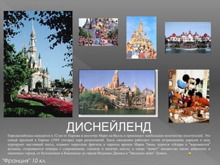 ДИСНЕЙЛЕНДЕвродиснейленд находится в 32 км от Парижа в местечке Марн-ла-Валль и привлекает наибольшее количество посетителей. Это
самый крупный в Европе (1943 гектара) парк развлечений. Здесь ежедневно работают сотни аттракционов, парадов и шоу,
курсируют настоящий поезд, плавают пиратские фрегаты и пароход времен Марка Твена, курятся гейзеры и "взрываются"
вулканы, открываются пещеры с сокровищами, тоннели и висячие мосты, а также "живет" множество диких животных и
сказочных героев, от Белоснежки и Квазимодо до героев Индианы Джонса и "Звездных войн" Лукаса.
"Франция" 10 кл.
 