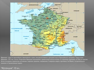 Франция - одна из крупнейших европейских стран; она расположена в западной части Европейского материка. Территория
Франции - 552 тыс. кв.км. Очертания Франции напоминают правильный пятиугольник со сторонами примерно по 600 км каждая.
Более половины периметра составляют морские границы, омываемые Северным морем, проливом Ла-Манш, Атлантическим
океаном и Средиземным морем.
"Франция" 10 кл.
 