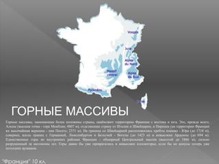 ГОРНЫЕ МАССИВЫ
Горные массивы, занимающие более половины страны, окаймляют территорию Франции с востока и юга. Это, прежде всего,
Альпы (высшая точка - гора Монблан; 4807 м), отделяющие страну от Италии и Швейцарии, и Пиренеи (на территории Франции
их высочайшая вершина - пик Посетс; 2371 м). На границе со Швейцарией расположились хребты пониже - Юра (до 1718 м),
севернее, вдоль границ с Германией, Люксембургом и Бельгией - Вогезы (до 1423 м) и невысокие Арденны (до 694 м).
Единственные горы во внутренних районах Франции - обширный Центральный массив (высотой до 1886 м), сильно
разрушенный за миллионы лет. Горы давно бы уже превратились в невысокое плоскогорье, если бы не конусы теперь уже
потухших вулканов.
"Франция" 10 кл.
 