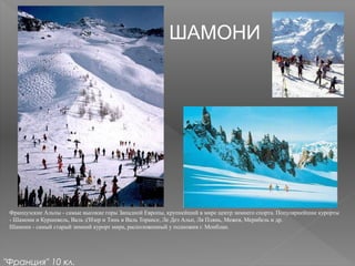 ШАМОНИ
Французские Альпы - самые высокие горы Западной Европы, крупнейший в мире центр зимнего спорта. Популярнейшие курорты
- Шамони и Куршевель, Валь д'Изер и Тинь в Валь Торансе, Ле Дез Альп, Ля Плянь, Межев, Мерибель и др.
Шамони - самый старый зимний курорт мира, расположенный у подножия г. Монблан.
"Франция" 10 кл.
 