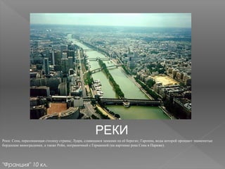 РЕКИ
Реки: Сена, пересекающая столицу страны; Луара, славящаяся замками на её берегах; Гаронна, воды которой орошают знаменитые
бордоские виноградники, а также Рейн, пограничный с Германией (на картинке река Сена в Париже).
"Франция" 10 кл.
 