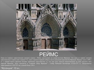 РЕЙМСОдин из главных туристических центров страны - Реймс, расположен на северо-востоке Франции. Это один из первых центров
христианства в стране (уже в начале V в. здесь строится первый собор) и место рождения королевства Франция. Именно здесь в 496 г.
н. э. первый король франков Хлодвиг принимает христианство, и с тех пор здесь прошли миропомазание на трон двадцать пять
королей Франции. Здесь находится и "главный собор Франции" - Собор Реймской Богоматери (1210-1275 гг., неоднократно
перестраивался в XIV-XV вв.) длиной более 138 м
"Франция" 10 кл.
 