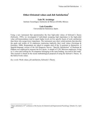 Values and Job Satisfaction        1



                    Other-Oriented values and Job Satisfaction1
                                            Luis M. Arciniega
                    Instituto Tecnológico Autónomo de México (ITAM), México.

                                               Luis González
                                     Universidad de Salamanca, Spain.


Using a new instrument that operationalize the four high-order values of Schwartz’s theory
(Schwartz, 1992), we investigated if individuals assigning high importance to the high-order
value self-transcendence tend to report higher levels on five specific facets of work satisfaction
than those who assign lower importance. The instrument uses short verbal portraits that describe
the goals and wishes of 16 employees expressing implicitly their work values (Arciniega &
González, 2000). Respondents are asked to compare each of the 16 portraits to themselves. A
Spanish-language version of the Job Diagnosis Survey: “Specific Satisfaction” of Hackman &
Oldham was employed to measure the five facets. A sample of 3,201 Mexican employees, living
in 11 cities and working for 30 companies belonging to the same holding, was used in this study.
This research is based on the recent methodological proposal of using the Schwart’s Theory in
the field of work values.

Key words: Work values, job satisfaction, Schwartz’s Theory.




1
 Paper submitted to 18TH conference of the Society for Industrial and Organizational Psychology. Orlando, FA. April
2003.
 