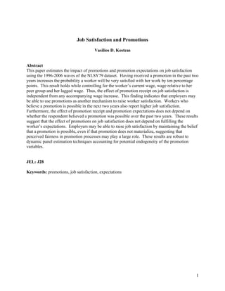 Job Satisfaction and Promotions
                                     Vasilios D. Kosteas


Abstract
This paper estimates the impact of promotions and promotion expectations on job satisfaction
using the 1996-2006 waves of the NLSY79 dataset. Having received a promotion in the past two
years increases the probability a worker will be very satisfied with her work by ten percentage
points. This result holds while controlling for the worker’s current wage, wage relative to her
peer group and her lagged wage. Thus, the effect of promotion receipt on job satisfaction is
independent from any accompanying wage increase. This finding indicates that employers may
be able to use promotions as another mechanism to raise worker satisfaction. Workers who
believe a promotion is possible in the next two years also report higher job satisfaction.
Furthermore, the effect of promotion receipt and promotion expectations does not depend on
whether the respondent believed a promotion was possible over the past two years. These results
suggest that the effect of promotions on job satisfaction does not depend on fulfilling the
worker’s expectations. Employers may be able to raise job satisfaction by maintaining the belief
that a promotion is possible, even if that promotion does not materialize, suggesting that
perceived fairness in promotion processes may play a large role. These results are robust to
dynamic panel estimation techniques accounting for potential endogeneity of the promotion
variables.


JEL: J28

Keywords: promotions, job satisfaction, expectations




                                                                                              1
 