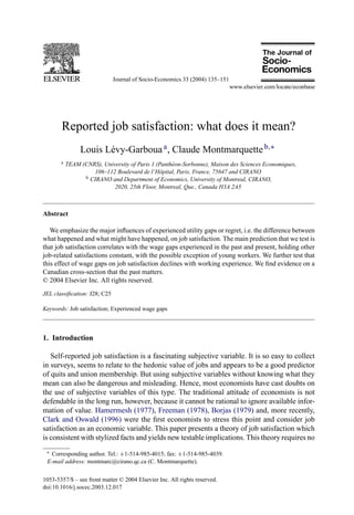 Journal of Socio-Economics 33 (2004) 135–151




       Reported job satisfaction: what does it mean?
                Louis Lévy-Garboua a , Claude Montmarquette b,∗
       a   TEAM (CNRS), University of Paris 1 (Panthéon-Sorbonne), Maison des Sciences Economiques,
                    106–112 Boulevard de l’Hˆ pital, Paris, France, 75647 and CIRANO
                                               o
                 b CIRANO and Department of Economics, University of Montreal, CIRANO,

                            2020, 25th Floor, Montreal, Que., Canada H3A 2A5



Abstract

   We emphasize the major inﬂuences of experienced utility gaps or regret, i.e. the difference between
what happened and what might have happened, on job satisfaction. The main prediction that we test is
that job satisfaction correlates with the wage gaps experienced in the past and present, holding other
job-related satisfactions constant, with the possible exception of young workers. We further test that
this effect of wage gaps on job satisfaction declines with working experience. We ﬁnd evidence on a
Canadian cross-section that the past matters.
© 2004 Elsevier Inc. All rights reserved.
JEL classiﬁcation: J28; C25

Keywords: Job satisfaction; Experienced wage gaps



1. Introduction

   Self-reported job satisfaction is a fascinating subjective variable. It is so easy to collect
in surveys, seems to relate to the hedonic value of jobs and appears to be a good predictor
of quits and union membership. But using subjective variables without knowing what they
mean can also be dangerous and misleading. Hence, most economists have cast doubts on
the use of subjective variables of this type. The traditional attitude of economists is not
defendable in the long run, however, because it cannot be rational to ignore available infor-
mation of value. Hamermesh (1977), Freeman (1978), Borjas (1979) and, more recently,
Clark and Oswald (1996) were the ﬁrst economists to stress this point and consider job
satisfaction as an economic variable. This paper presents a theory of job satisfaction which
is consistent with stylized facts and yields new testable implications. This theory requires no
 ∗ Corresponding author. Tel.: +1-514-985-4015; fax: +1-514-985-4039.
 E-mail address: montmarc@cirano.qc.ca (C. Montmarquette).


1053-5357/$ – see front matter © 2004 Elsevier Inc. All rights reserved.
doi:10.1016/j.socec.2003.12.017
 