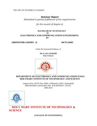 THE ART OF INVISIBLE CLOAKING


                           Seminar Report
           Submitted in partial fulfillment of the requirements

                         for the award of degree of


                           BACHELOR OF TECHNOLOGY
                                  IN
        ELECTRONICS AND COMMUNICATIONS ENGINEERING
                                     BY

 ABHIMITHRA REDDY . K                                     06C91A0403


                         Under the Esteemed Guidance of

                              Ms.Y.JALAJAKSHI
                                 Asst. Professor




    DEPARTMENT OF ELECTRONICS AND COMMUNICATIONS ENGG.
       HOLYMARY INSTITUTE OF TECHNOLOGY AND SCIENCE

          (Approved by AICTE New Delhi, Affiliated to JNTU, Hyderabad)
            BOGARAM(V), KEESARA (M), R.R DISTRICT- 501301.
                                 2006-2010




  HOLY MARY INSTITUTE OF TECHNOLOGY &
SCIENCE
                       (COLLEGE OF ENGINEERING)
 