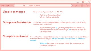 Simple sentence It has one independent clause (1S +1P)
Types of clause
Red is my favourite colour.
We are college students.
Complex sentence
Compound sentence It has two or more independent clauses joined by a coordinating
conjunction (FANBOYS)
You can use my car, or you may stay here until tomorrow.
Teenagers are curious at new things, so they are at high risk
of drug abuse.
It consists of an independent clause and a dependent clause (subordinate).
Subordinate clause may be adverb clauses, noun clauses, or adjective
clauses.
Although he came from a poor family, he never gave up
achieving his dream.
 