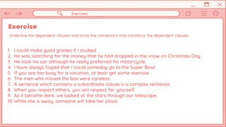 Exercise
Exercises
Underline the dependent clauses and circle the connectors that introduce the dependent clauses.
1. I could make good grades if I studied.
2. He was searching for the money that he had dropped in the snow on Christmas Day.
3. He took his car although he really preferred his motorcycle.
4. I have always hoped that I could someday go to the Super Bowl.
5. If you are too busy for a vacation, at least get some exercise.
6. The men who moved the box were careless.
7. A sentence which contains a subordinate clause is a complex sentence.
8. When you respect others, you win respect for yourself.
9. As it became dark, we looked at the stars through our telescope.
10. While she is away, someone will take her place.
 