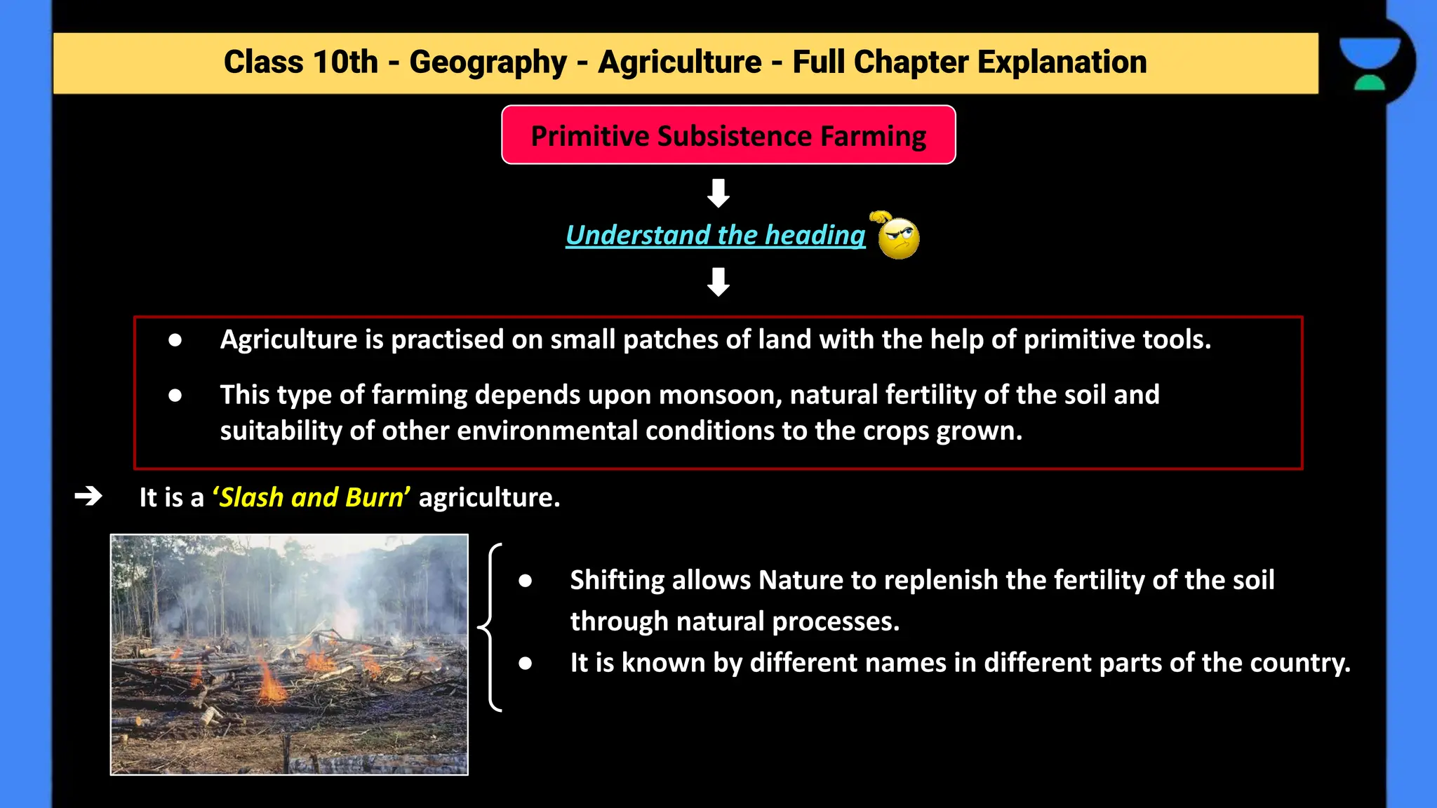 Class 10th - Geography - Agriculture - Full Chapter Explanation
Understand the heading
➔ It is a ‘Slash and Burn’ agriculture.
● Shifting allows Nature to replenish the fertility of the soil
through natural processes.
● It is known by different names in different parts of the country.
Primitive Subsistence Farming
● Agriculture is practised on small patches of land with the help of primitive tools.
● This type of farming depends upon monsoon, natural fertility of the soil and
suitability of other environmental conditions to the crops grown.
 