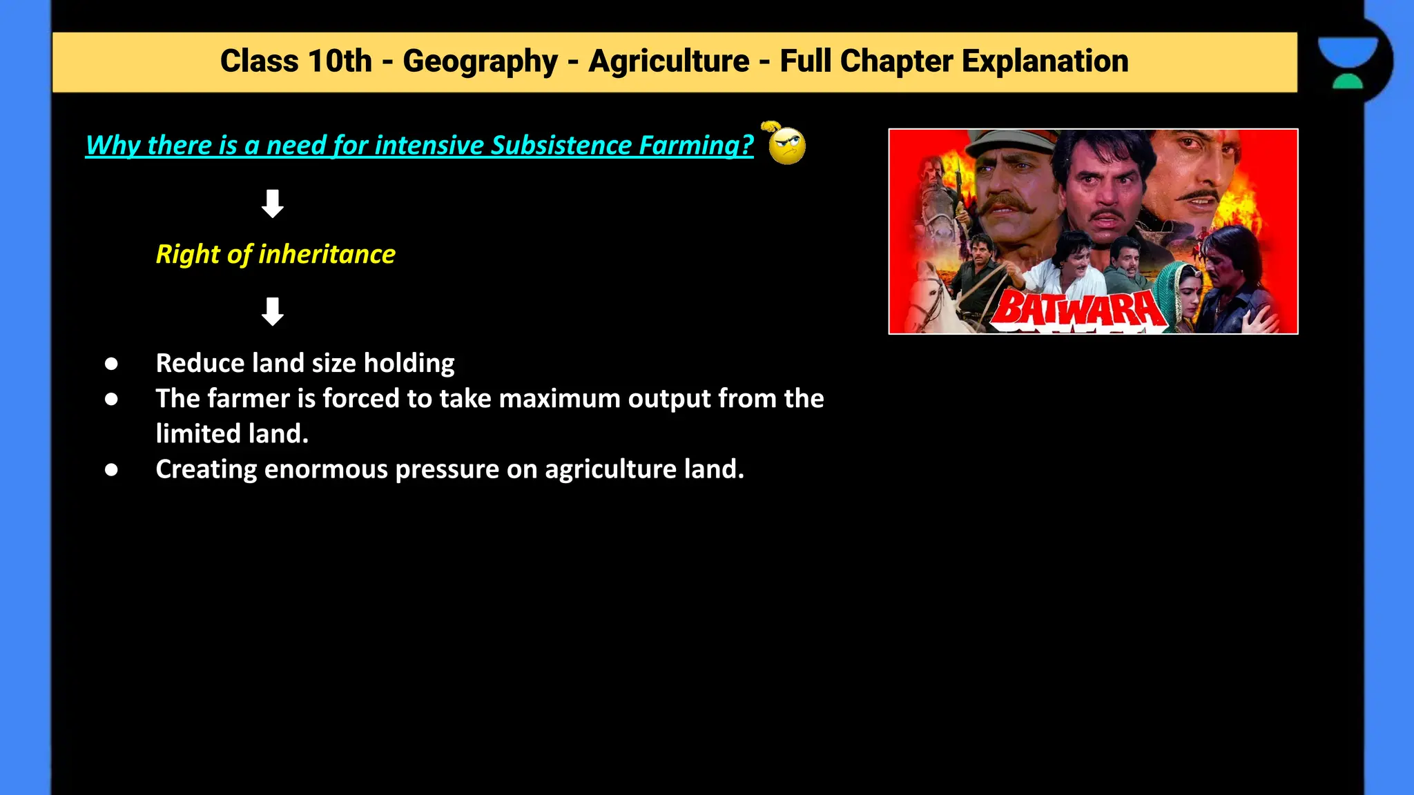 Class 10th - Geography - Agriculture - Full Chapter Explanation
Why there is a need for intensive Subsistence Farming?
Right of inheritance
● Reduce land size holding
● The farmer is forced to take maximum output from the
limited land.
● Creating enormous pressure on agriculture land.
 