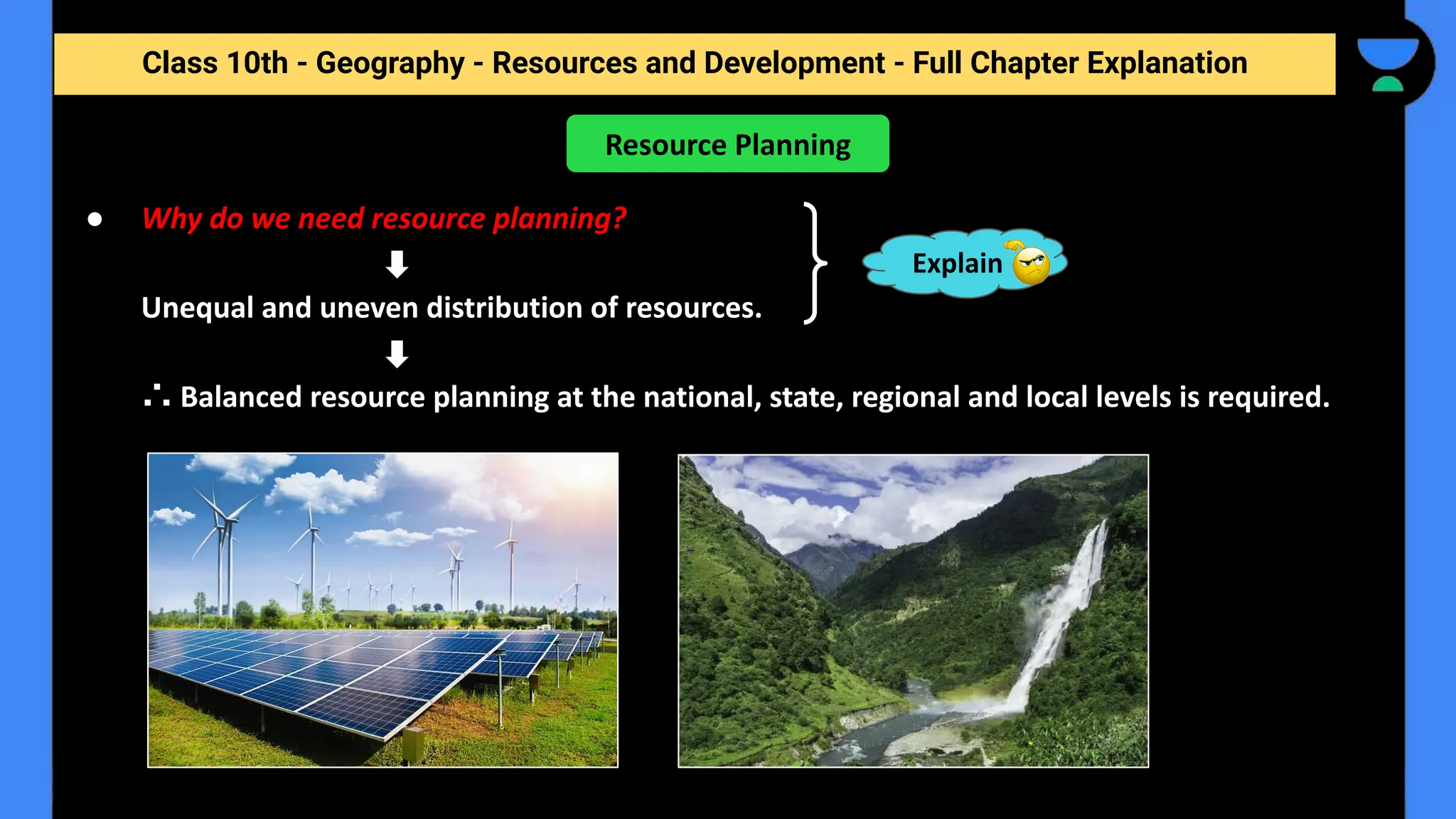 Class 10th - Geography - Resources and Development - Full Chapter Explanation
● Why do we need resource planning?
Unequal and uneven distribution of resources.
∴ Balanced resource planning at the national, state, regional and local levels is required.
Resource Planning
Explain
 