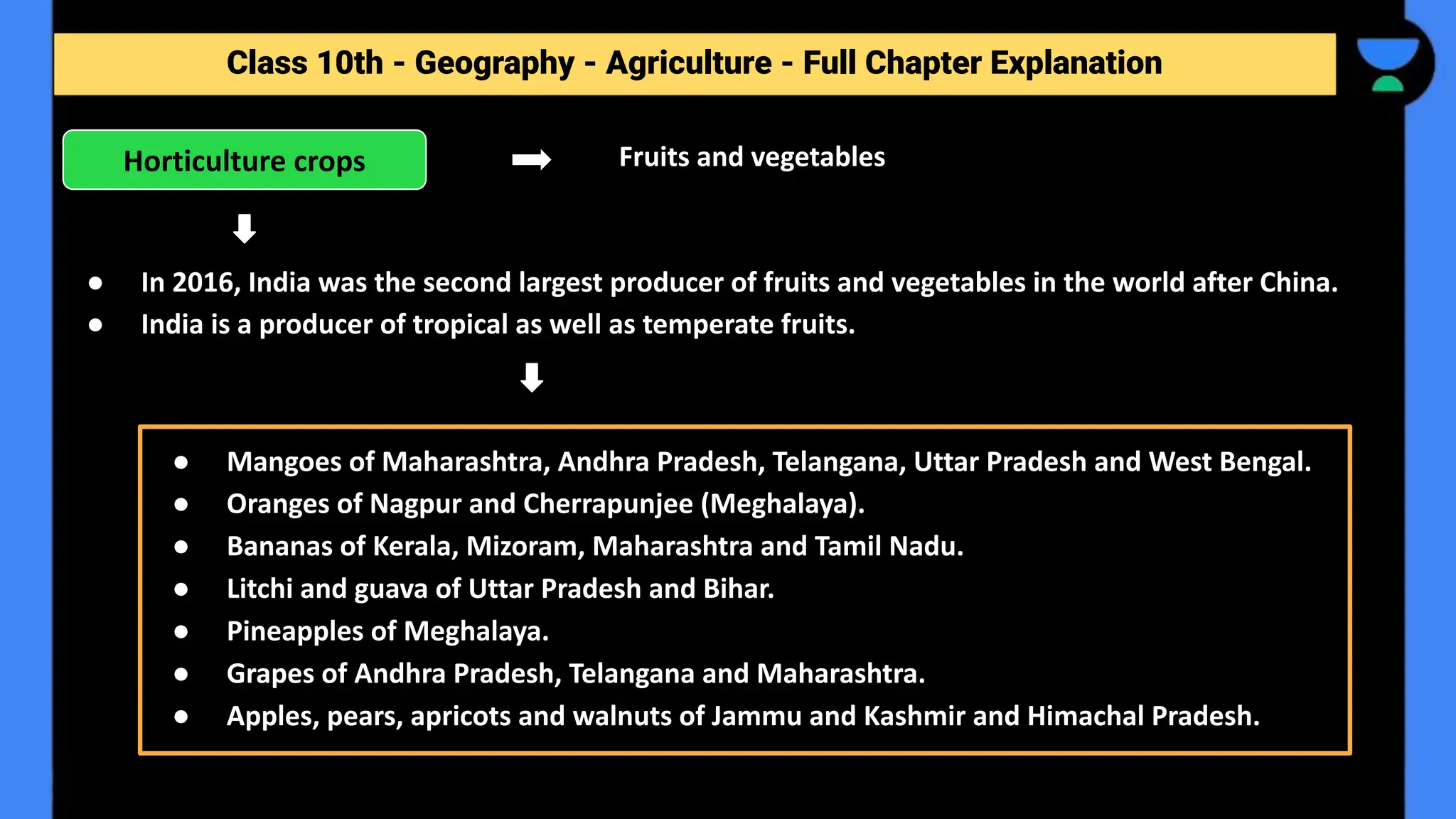 Class 10th - Geography - Agriculture - Full Chapter Explanation
Fruits and vegetables
● In 2016, India was the second largest producer of fruits and vegetables in the world after China.
● India is a producer of tropical as well as temperate fruits.
Horticulture crops
● Mangoes of Maharashtra, Andhra Pradesh, Telangana, Uttar Pradesh and West Bengal.
● Oranges of Nagpur and Cherrapunjee (Meghalaya).
● Bananas of Kerala, Mizoram, Maharashtra and Tamil Nadu.
● Litchi and guava of Uttar Pradesh and Bihar.
● Pineapples of Meghalaya.
● Grapes of Andhra Pradesh, Telangana and Maharashtra.
● Apples, pears, apricots and walnuts of Jammu and Kashmir and Himachal Pradesh.
 