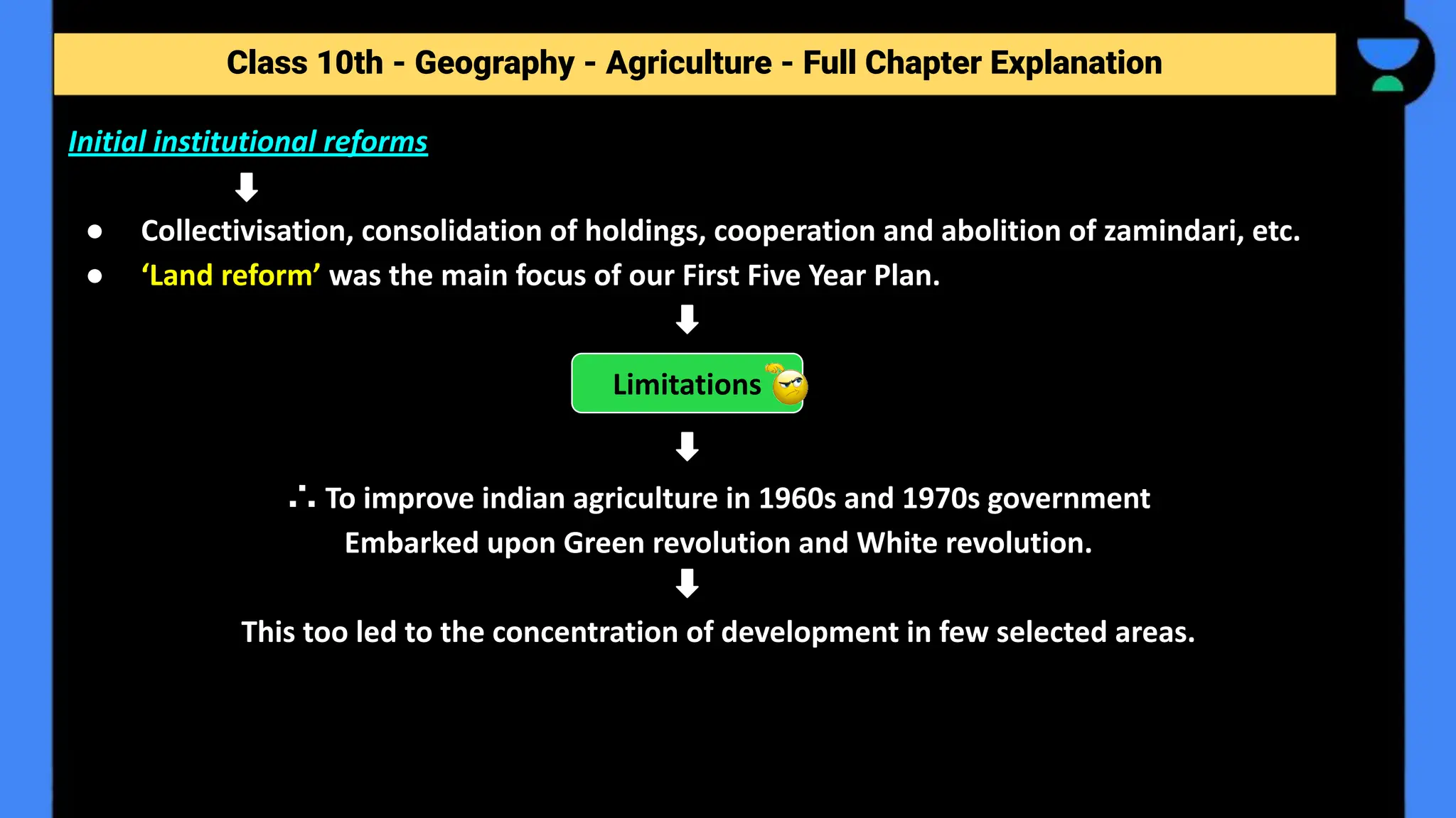 Class 10th - Geography - Agriculture - Full Chapter Explanation
Initial institutional reforms
● Collectivisation, consolidation of holdings, cooperation and abolition of zamindari, etc.
● ‘Land reform’ was the main focus of our First Five Year Plan.
∴ To improve indian agriculture in 1960s and 1970s government
Embarked upon Green revolution and White revolution.
This too led to the concentration of development in few selected areas.
Limitations
 