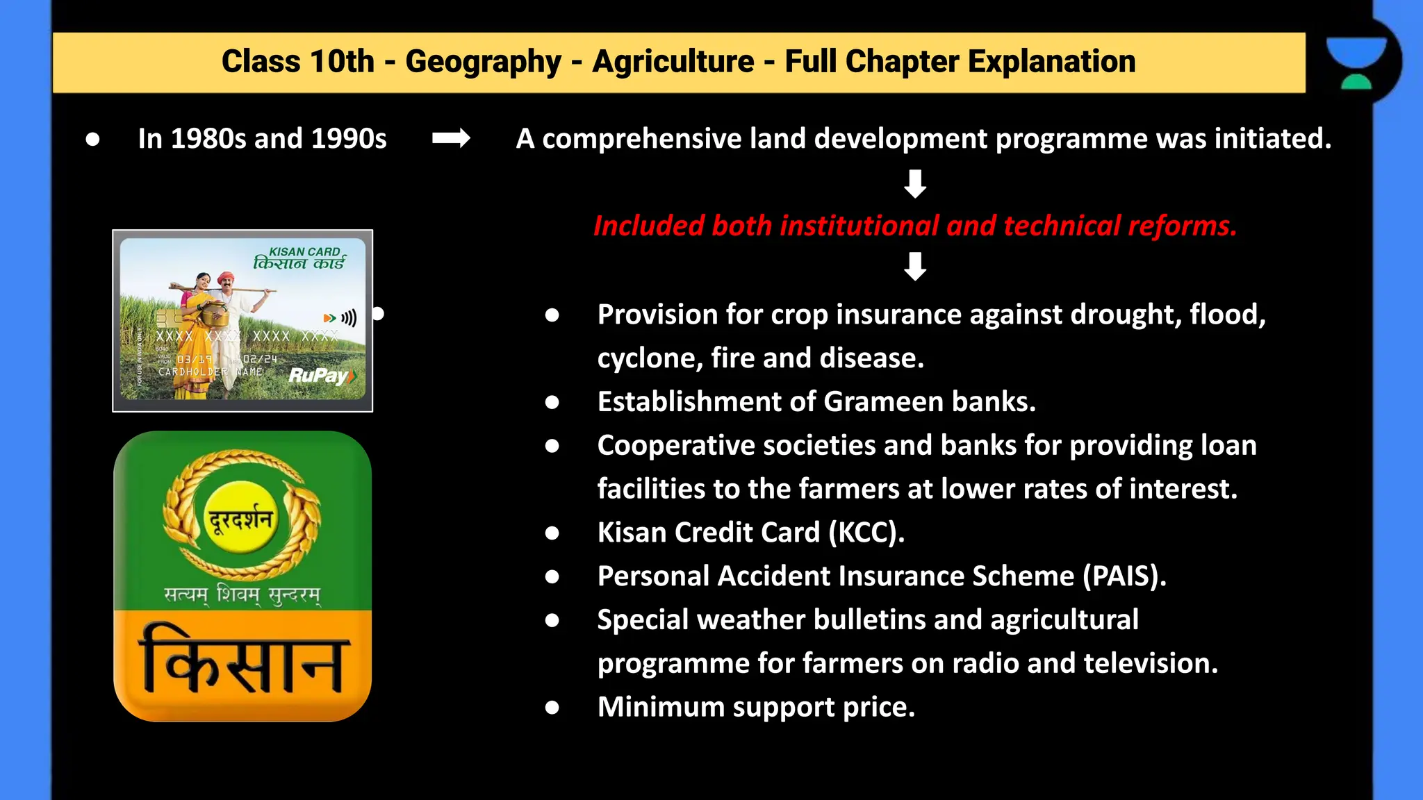 Class 10th - Geography - Agriculture - Full Chapter Explanation
● In 1980s and 1990s A comprehensive land development programme was initiated.
Included both institutional and technical reforms.
● ● Provision for crop insurance against drought, flood,
cyclone, fire and disease.
● Establishment of Grameen banks.
● Cooperative societies and banks for providing loan
facilities to the farmers at lower rates of interest.
● Kisan Credit Card (KCC).
● Personal Accident Insurance Scheme (PAIS).
● Special weather bulletins and agricultural
programme for farmers on radio and television.
● Minimum support price.
 