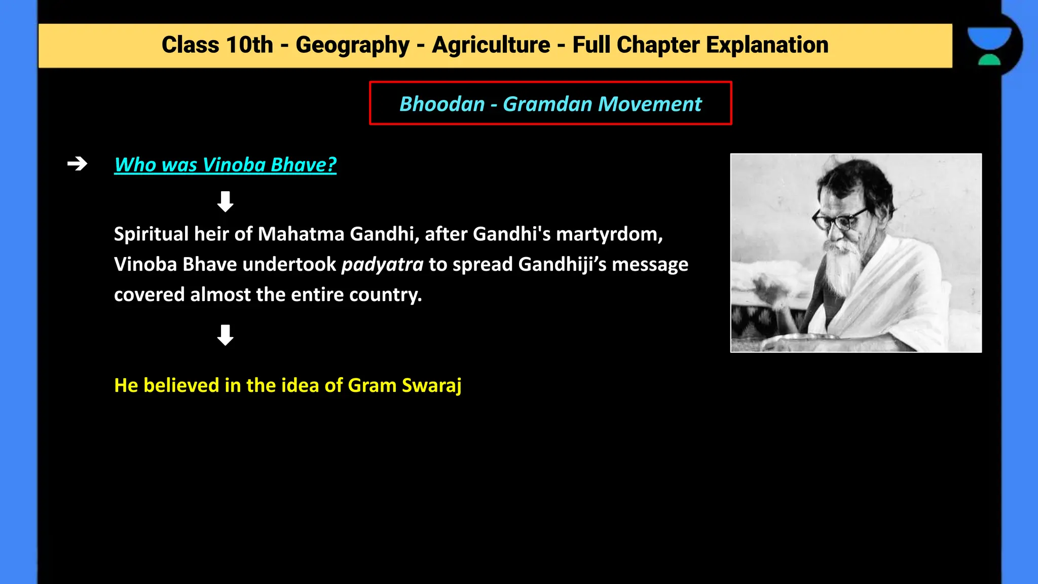 Class 10th - Geography - Agriculture - Full Chapter Explanation
Bhoodan - Gramdan Movement
➔ Who was Vinoba Bhave?
Spiritual heir of Mahatma Gandhi, after Gandhi's martyrdom,
Vinoba Bhave undertook padyatra to spread Gandhiji’s message
covered almost the entire country.
He believed in the idea of Gram Swaraj
 