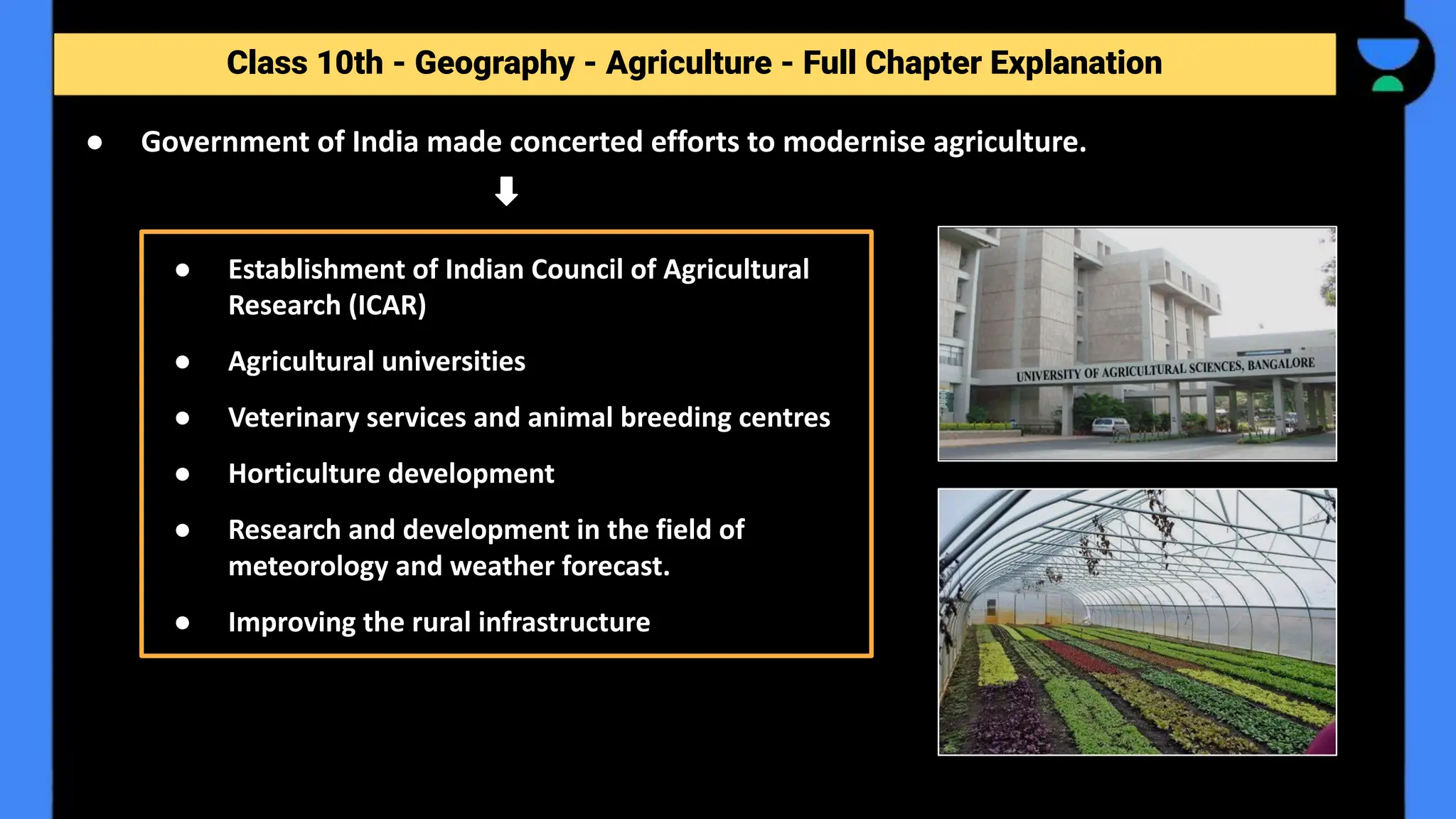 Class 10th - Geography - Agriculture - Full Chapter Explanation
● Government of India made concerted efforts to modernise agriculture.
● Establishment of Indian Council of Agricultural
Research (ICAR)
● Agricultural universities
● Veterinary services and animal breeding centres
● Horticulture development
● Research and development in the field of
meteorology and weather forecast.
● Improving the rural infrastructure
 