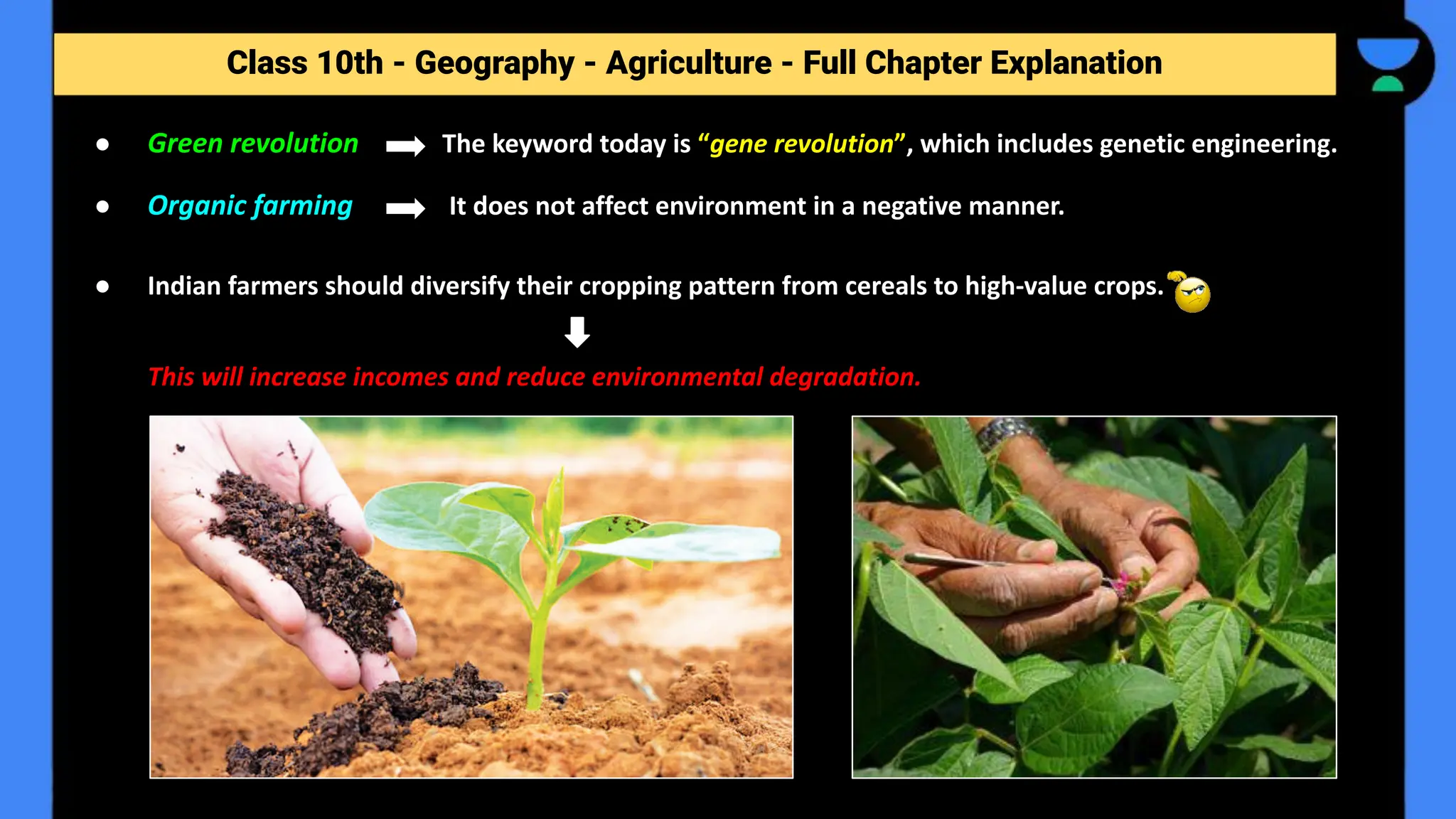 Class 10th - Geography - Agriculture - Full Chapter Explanation
● Green revolution The keyword today is “gene revolution”, which includes genetic engineering.
● Organic farming It does not affect environment in a negative manner.
● Indian farmers should diversify their cropping pattern from cereals to high-value crops.
This will increase incomes and reduce environmental degradation.
 