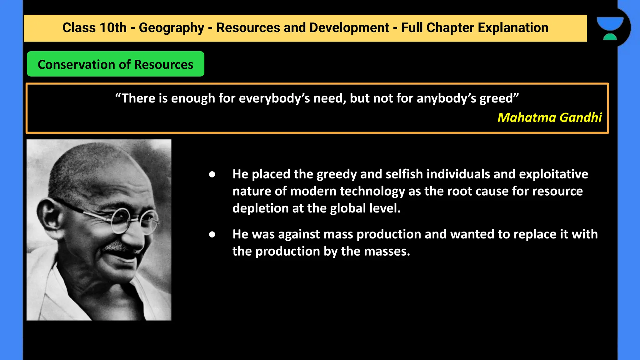 Class 10th - Geography - Resources and Development - Full Chapter Explanation
Conservation of Resources
“There is enough for everybody’s need, but not for anybody’s greed”
Mahatma Gandhi
● He placed the greedy and selfish individuals and exploitative
nature of modern technology as the root cause for resource
depletion at the global level.
● He was against mass production and wanted to replace it with
the production by the masses.
 